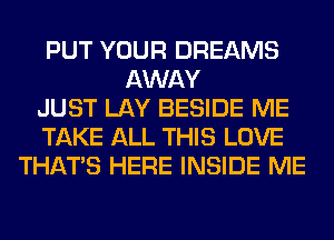 PUT YOUR DREAMS
AWAY
JUST LAY BESIDE ME
TAKE ALL THIS LOVE
THAT'S HERE INSIDE ME