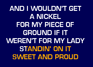 AND I WOULDN'T GET
A NICKEL
FOR MY PIECE OF
GROUND IF IT
WEREN'T FOR MY LADY
STANDIN' ON IT
SWEET AND PROUD