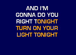 AND I'M
GONNA DO YOU
RIGHT TONIGHT

TURN ON YOUR
LIGHT TONIGHT