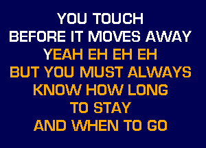 YOU TOUCH
BEFORE IT MOVES AWAY
YEAH EH EH EH
BUT YOU MUST ALWAYS
KNOW HOW LONG
TO STAY
AND WHEN TO GO