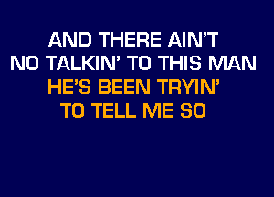 AND THERE AIN'T
N0 TALKIN' TO THIS MAN
HE'S BEEN TRYIN'
TO TELL ME SO