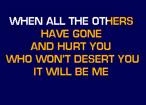 WHEN ALL THE OTHERS
HAVE GONE
AND HURT YOU
WHO WON'T DESERT YOU
IT WILL BE ME