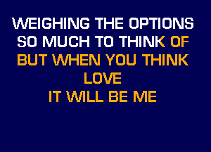 WEIGHING THE OPTIONS
SO MUCH TO THINK OF
BUT WHEN YOU THINK

LOVE
IT WILL BE ME