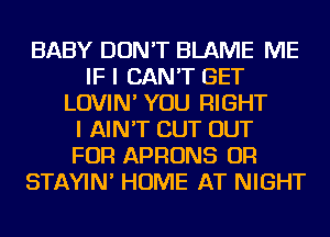 BABY DON'T BLAME ME
IF I CAN'T GET
LOVIN' YOU RIGHT
I AIN'T CUT OUT
FOR APRONS OR
STAYIN' HOME AT NIGHT