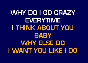 WHY DO I GO CRAZY
EVERYTIME
I THINK ABOUT YOU
BABY
WHY ELSE DO
I WANT YOU LIKE I DO