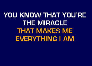 YOU KNOW THAT YOU'RE
THE MIRACLE
THAT MAKES ME
EVERYTHING I AM