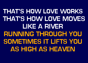 THAT'S HOW LOVE WORKS
THATS HOW LOVE MOVES
LIKE A RIVER
RUNNING THROUGH YOU
SOMETIMES IT LIFTS YOU
AS HIGH AS HEAVEN