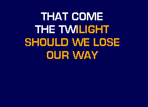 THAT COME
THE TWILIGHT
SHOULD WE LOSE

OUR WAY