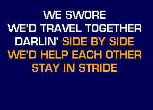 WE SWORE
WE'D TRAVEL TOGETHER
DARLIN' SIDE BY SIDE
WE'D HELP EACH OTHER
STAY IN STRIDE