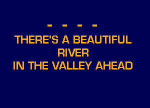 THERE'S A BEAUTIFUL
RIVER

IN THE VALLEY AHEAD