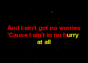 And l.ain't got no worries

'Cause I ain't in no hurry
at all