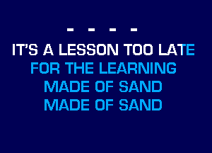 ITS A LESSON TOO LATE
FOR THE LEARNING
MADE OF SAND
MADE OF SAND