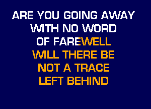 ARE YOU GOING AWAY
WTH N0 WORD
0F FAREWELL
WILL THERE BE
NOT A TRACE
LEFT BEHIND