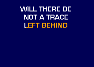 WILL THERE BE
NOT A TRACE
LEFT BEHIND