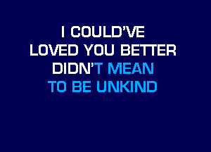 I CUULD'VE
LOVED YOU BETTER
DIDN'T MEAN
TO BE UNKIND