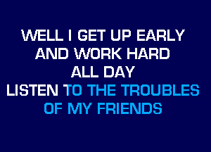 WELL I GET UP EARLY
AND WORK HARD
ALL DAY
LISTEN TO THE TROUBLES
OF MY FRIENDS