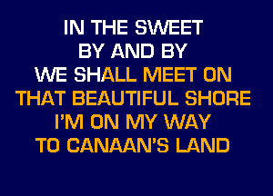 IN THE SWEET
BY AND BY
WE SHALL MEET ON
THAT BEAUTIFUL SHORE
I'M ON MY WAY
TO CANAAN'S LAND