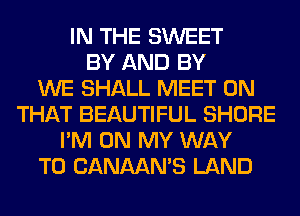IN THE SWEET
BY AND BY
WE SHALL MEET ON
THAT BEAUTIFUL SHORE
I'M ON MY WAY
TO CANAAN'S LAND
