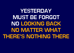 YESTERDAY
MUST BE FORGOT
N0 LOOKING BACK
NO MATTER WHAT
THERE'S NOTHING THERE