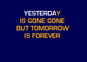YESTERDAY
IS GONE GONE
BUT TOMORROW

IS FOREVER