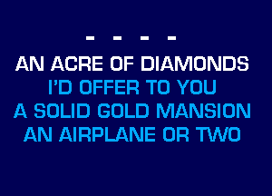 AN ACRE 0F DIAMONDS
I'D OFFER TO YOU
A SOLID GOLD MANSION
AN AIRPLANE OR TWO