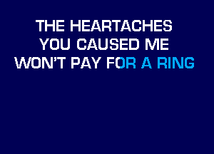 THE HEARTACHES
YOU CAUSED ME
WON'T PAY FOR A RING