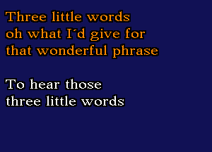Three little words
oh what I d give for
that wonderful phrase

To hear those
three little words