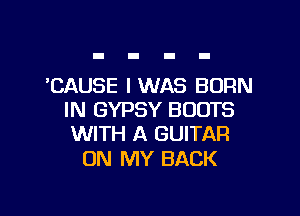 'CAUSE I WAS BORN

IN GYPSY BOOTS
WITH A GUITAR

ON MY BACK