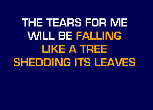 THE TEARS FOR ME
WILL BE FALLING
LIKE A TREE
SHEDDING ITS LEAVES