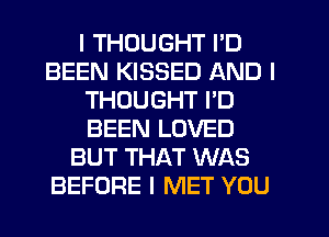 I THOUGHT I'D
BEEN KISSED AND I
THOUGHT I'D
BEEN LOVED
BUT THAT WAS
BEFORE I MET YOU