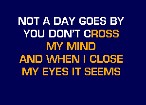 NOT A DAY GOES BY
YOU DON'T CROSS
MY MIND
AND WHEN I CLOSE
MY EYES IT SEEMS