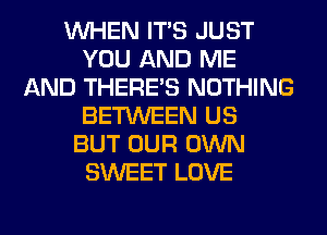 WHEN ITS JUST
YOU AND ME
AND THERE'S NOTHING
BETWEEN US
BUT OUR OWN
SWEET LOVE