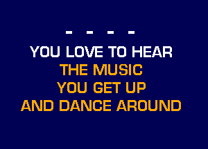 YOU LOVE TO HEAR
THE MUSIC

YOU GET UP
AND DANCE AROUND