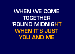 WHEN WE COME
TOGETHER
'ROUND MIDNIGHT
WHEN IT'S JUST
YOU AND ME

g