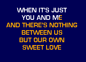 WHEN ITS JUST
YOU AND ME
AND THERE'S NOTHING
BETWEEN US
BUT OUR OWN
SWEET LOVE