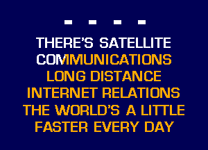 THERE'S SATELLITE
COMMUNICATIONS
LONG DISTANCE
INTERNET RELATIONS
THE WORLD'S A LITTLE
FASTER EVERY DAY