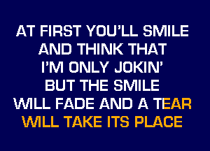 AT FIRST YOU'LL SMILE
AND THINK THAT
I'M ONLY JOKIN'

BUT THE SMILE

WILL FADE AND A TEAR

WILL TAKE ITS PLACE