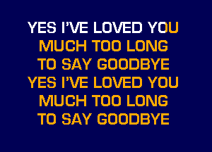 YES I'VE LOVED YOU
MUCH T00 LONG
TO SAY GOODBYE

YES I'VE LOVED YOU
MUCH T00 LONG
TO SAY GOODBYE