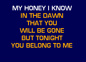 MY HONEY I KNOW
IN THE DAWN
THAT YOU
WILL BE GONE
BUT TONIGHT
YOU BELONG TO ME