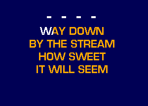 WAY DOWN
BY THE STREAM

HOW SWEET
IT WILL SEEM