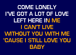 COME LONELY
I'VE GOT A LOT OF LOVE
LEFT HERE IN ME
I CAN'T LIVE
WITHOUT YOU WITH ME
'CAUSE I STILL LOVE YOU
BABY