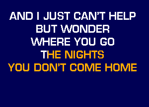 AND I JUST CAN'T HELP
BUT WONDER
WHERE YOU GO
THE NIGHTS
YOU DON'T COME HOME