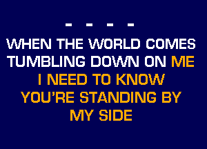 VUHEN THE WORLD COMES
TUMBLING DOWN ON ME
I NEED TO KNOW
YOU'RE STANDING BY
MY SIDE