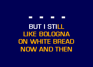 BUT I STILL

LIKE BOLOGNA
ON WHITE BREAD

NOW AND THEN