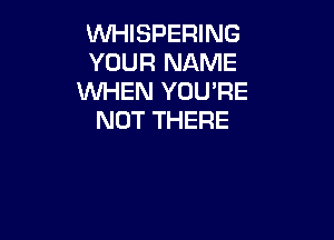 WHISPERING
YOUR NAME
WHEN YOU'RE

NOT THERE