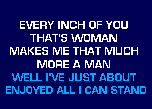 EVERY INCH OF YOU
THAT'S WOMAN
MAKES ME THAT MUCH
MORE A MAN

WELL I'VE JUST ABOUT
ENJOYED ALL I CAN STAND