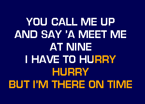 YOU CALL ME UP
AND SAY 'A MEET ME
AT NINE
I HAVE TO HURRY
HURRY
BUT I'M THERE ON TIME