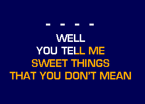 WELL
YOU TELL ME

SWEET THINGS
THAT YOU DON'T MEAN