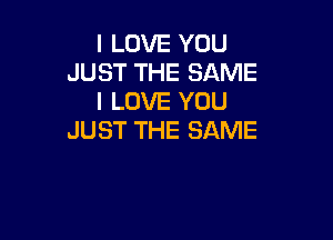 I LOVE YOU
JUST THE SAME
I LOVE YOU

JUST THE SAME