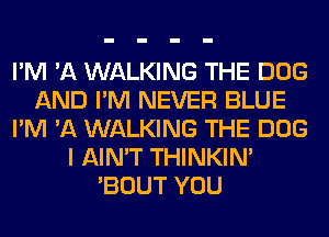 I'M 'A WALKING THE DOG
AND I'M NEVER BLUE
I'M 'A WALKING THE DOG
I AIN'T THINKIM
'BOUT YOU